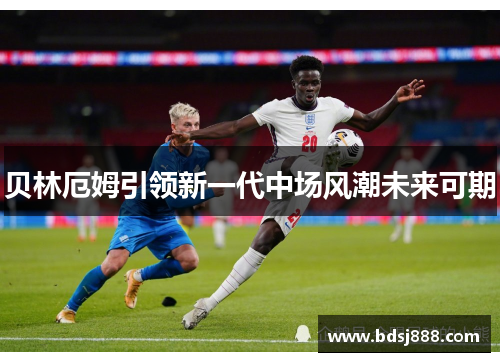 贝林厄姆引领新一代中场风潮未来可期