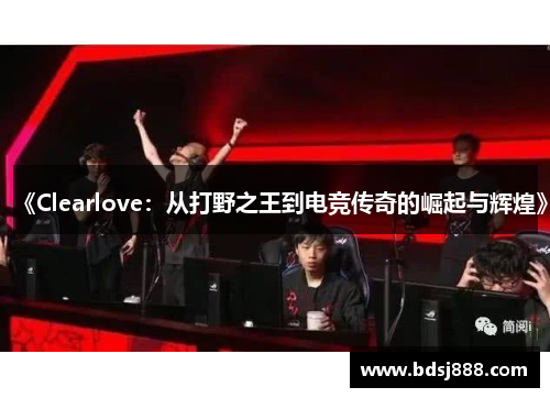 《Clearlove：从打野之王到电竞传奇的崛起与辉煌》